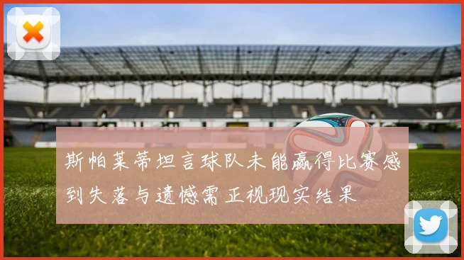 斯帕莱蒂坦言球队未能赢得比赛感到失落与遗憾需正视现实结果