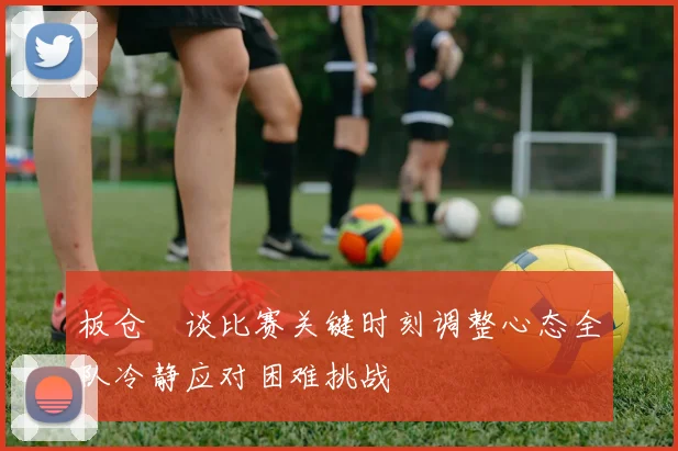 板仓滉谈比赛关键时刻调整心态全队冷静应对困难挑战