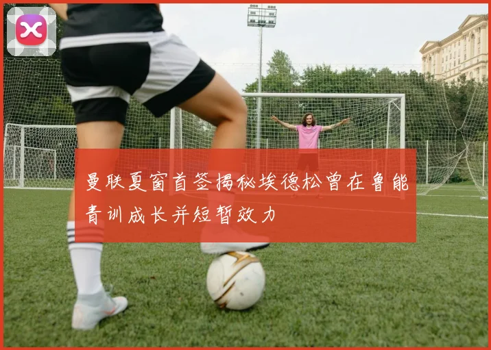 曼联夏窗首签揭秘埃德松曾在鲁能青训成长并短暂效力
