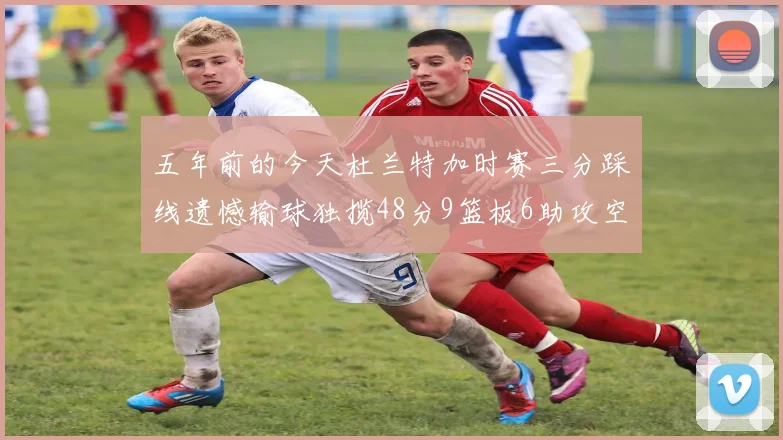 五年前的今天杜兰特加时赛三分踩线遗憾输球独揽48分9篮板6助攻空砍成悲剧