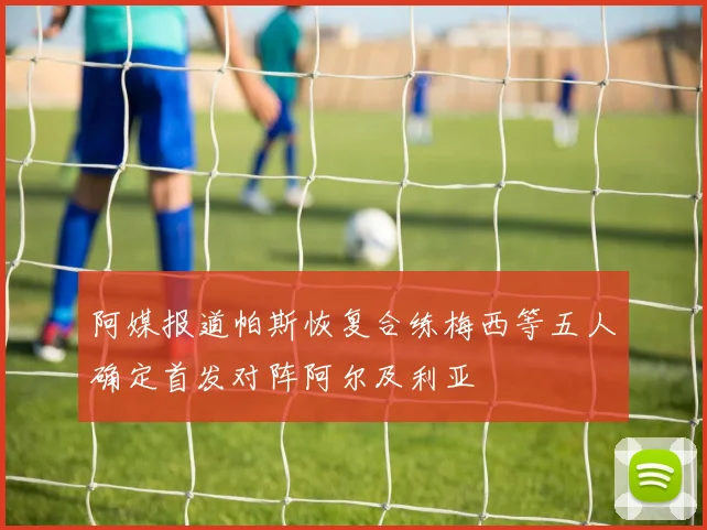 阿媒报道帕斯恢复合练梅西等五人确定首发对阵阿尔及利亚