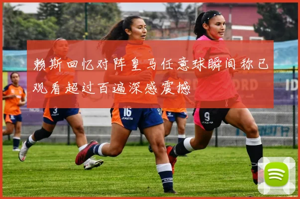 赖斯回忆对阵皇马任意球瞬间称已观看超过百遍深感震撼
