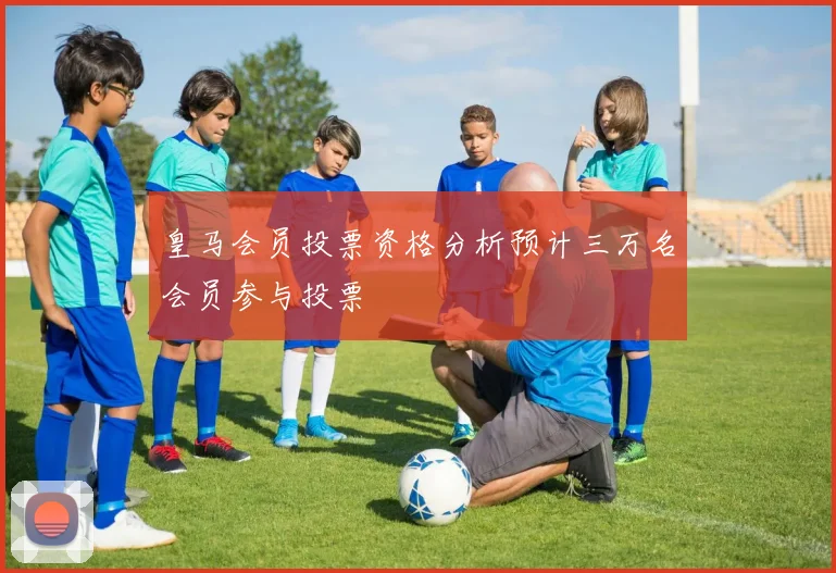 皇马会员投票资格分析预计三万名会员参与投票
