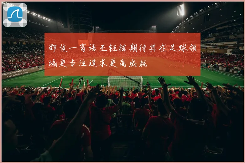 邵佳一寄语王钰栋期待其在足球领域更专注追求更高成就