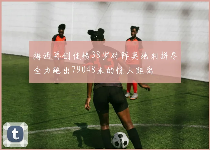 梅西再创佳绩38岁对阵奥地利拼尽全力跑出79048米的惊人距离