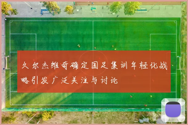 久尔杰维奇确定国足集训年轻化战略引发广泛关注与讨论