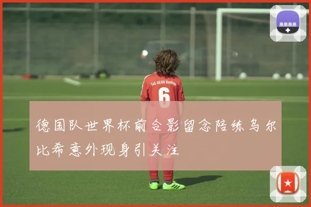 德国队世界杯前合影留念陪练乌尔比希意外现身引关注