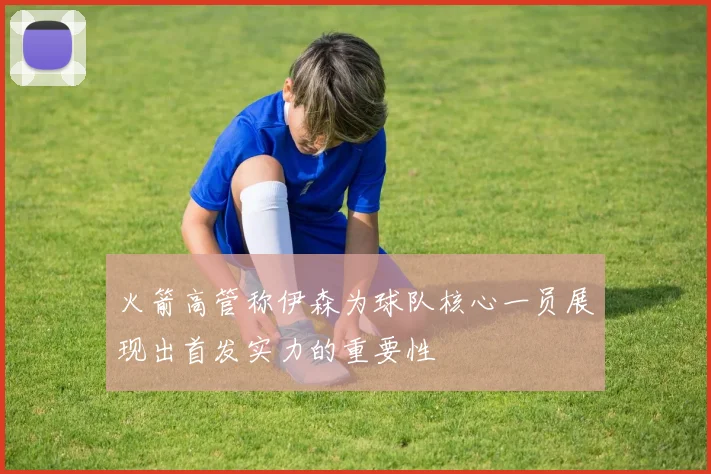 火箭高管称伊森为球队核心一员展现出首发实力的重要性