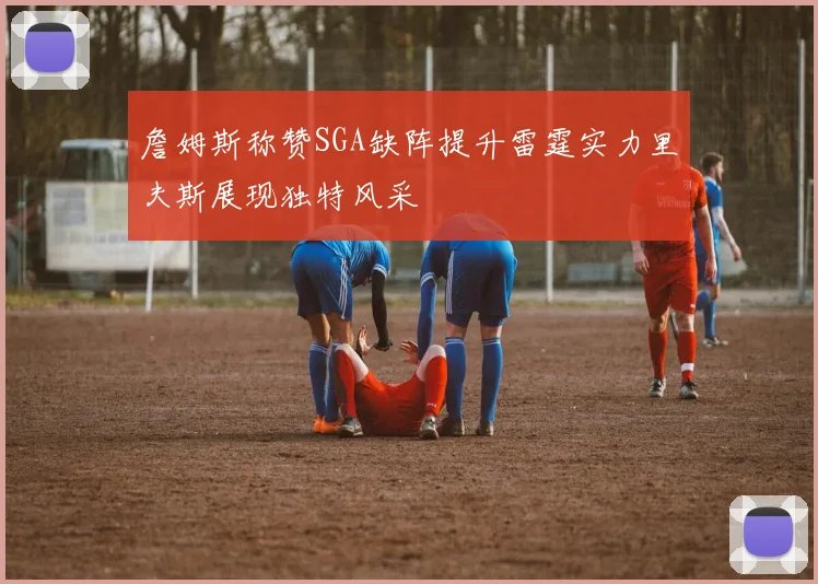 詹姆斯称赞SGA缺阵提升雷霆实力里夫斯展现独特风采