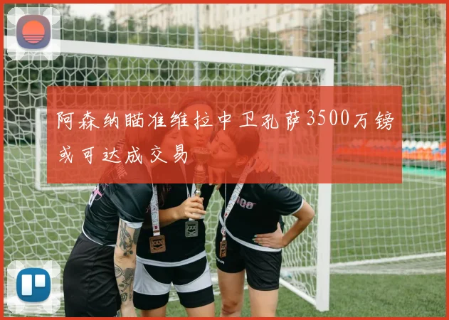 阿森纳瞄准维拉中卫孔萨3500万镑或可达成交易