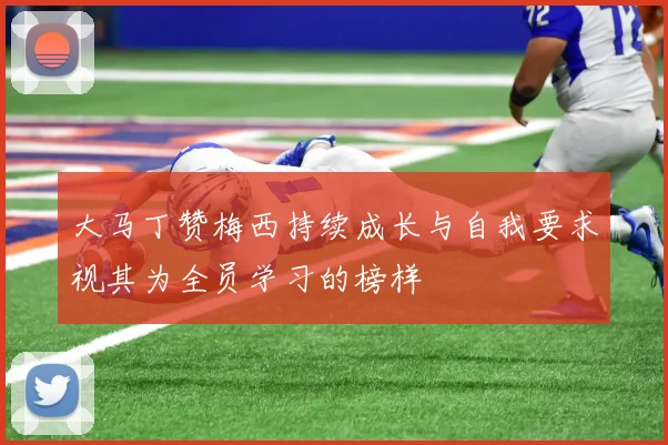 大马丁赞梅西持续成长与自我要求视其为全员学习的榜样