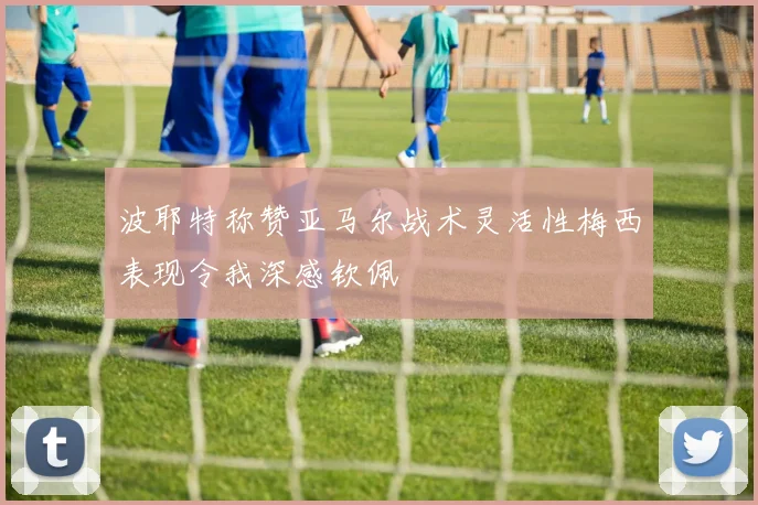 波耶特称赞亚马尔战术灵活性梅西表现令我深感钦佩