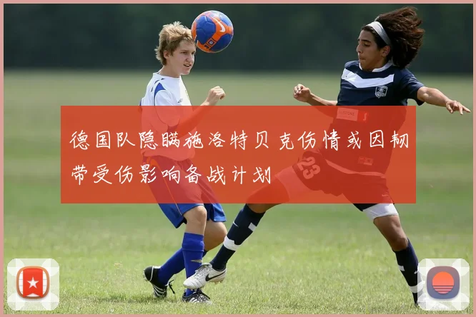 德国队隐瞒施洛特贝克伤情或因韧带受伤影响备战计划