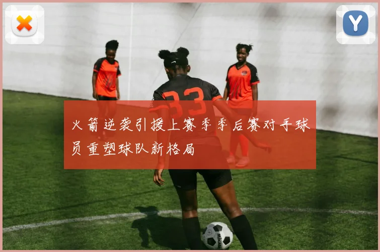 火箭逆袭引援上赛季季后赛对手球员重塑球队新格局