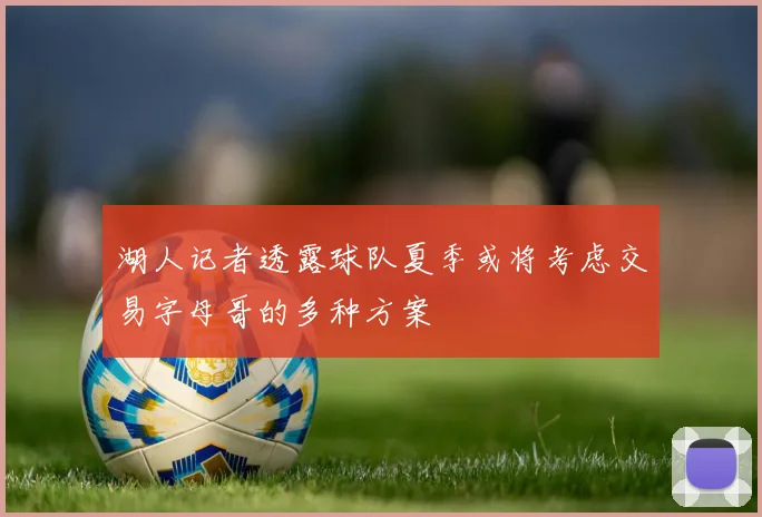 湖人记者透露球队夏季或将考虑交易字母哥的多种方案