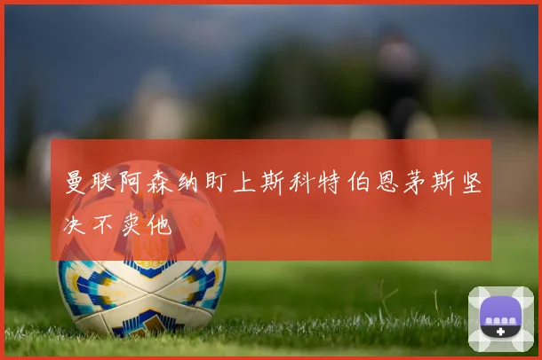 曼联阿森纳盯上斯科特伯恩茅斯坚决不卖他