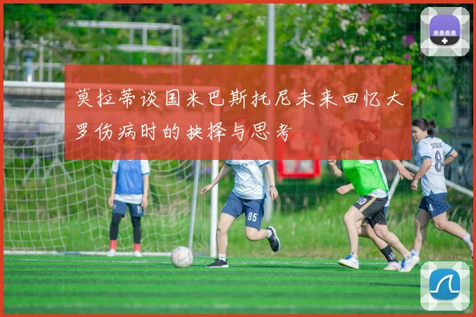 莫拉蒂谈国米巴斯托尼未来回忆大罗伤病时的抉择与思考