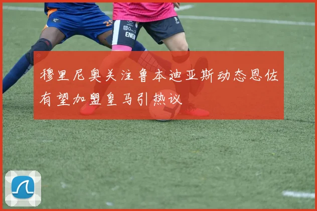 穆里尼奥关注鲁本迪亚斯动态恩佐有望加盟皇马引热议