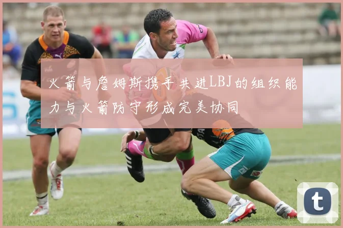 火箭与詹姆斯携手共进LBJ的组织能力与火箭防守形成完美协同