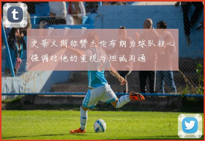 史蒂文斯称赞杰伦布朗为球队核心强调对他的重视与坦诚沟通