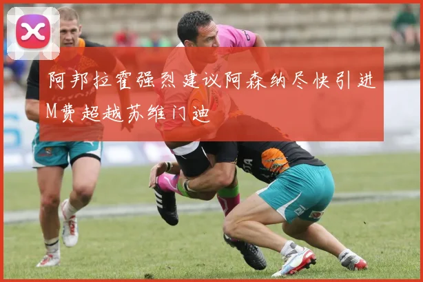 阿邦拉霍强烈建议阿森纳尽快引进M费超越苏维门迪