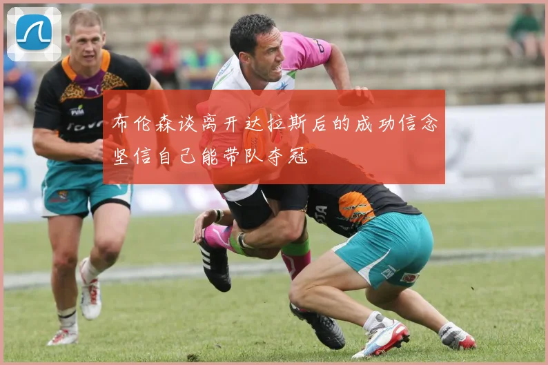 布伦森谈离开达拉斯后的成功信念坚信自己能带队夺冠