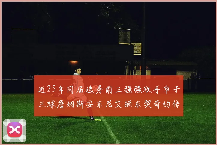 近25年同届选秀前三强强联手华子三球詹姆斯安东尼艾顿东契奇的传奇故事