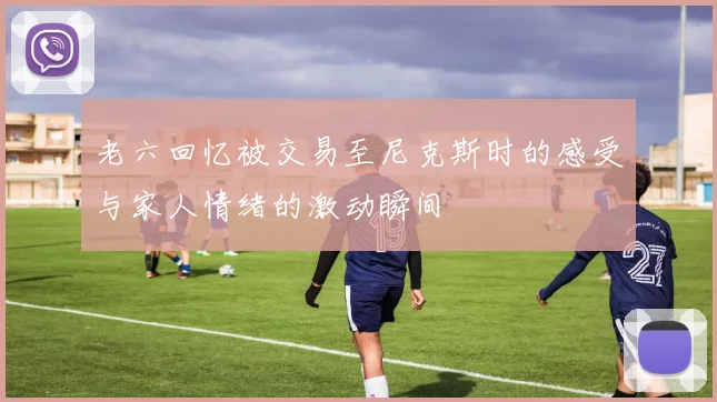 老六回忆被交易至尼克斯时的感受与家人情绪的激动瞬间